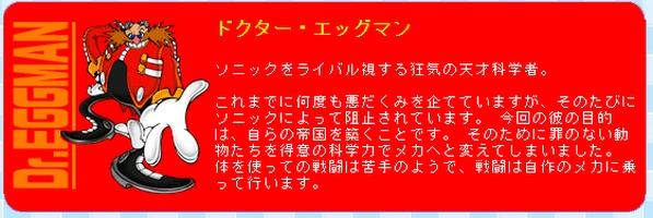 Sonic Advance (Japanese) Translation: 'Dr. Eggman:  A mad genius scientist who sees Sonic as his rival. He has plotted evil schemes countless times, only to be thwarted by Sonic every time.  This time, his goal is to build his own empire.  To that end, he has transformed innocent animals into robotic minions using his twisted scientific genius.  He's not good at fighting directly, so he always rides into battle in machines of his own design.'