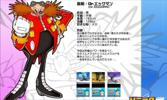 Sonic Rush (Japanese) Translation: Name: Dr. Eggman.  Gender: Male.  Age: Unknown.  Height: 185 cm.  Weight: 128 kg.  Favorite Things: Machines. Personality:  Extremely self-centered and proud, he calls himself an 'evil genius scientist.'  He’s obsessed with making all three daily meals look like mecha.  With an IQ of 300, he’s undeniably a genius, and he’s always plotting to build his ideal world—Eggmanland—and take over the globe.  His scientific mind is entirely dedicated to this goal. This time, he’s gathering both Chaos Emeralds and Sol Emeralds to gain ultimate power.
Just what is he planning...?'
