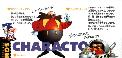 Sonic the Hedgehog 2 (Japanese) Translation: 'Dr. Eggman: An evil genius scientist.  What he desires is the Chaos Emeralds.  His life's work is world conquest.  His rival is Sonic.' 'Eggman's Mobile:  A versatile capsule mech developed by Dr. Eggman.  By swapping attachments, it can operate on land, in water, in the air—and even underground.  With this level of scientific power, Sonic shouldn't be a match for him... or so he thinks...'
